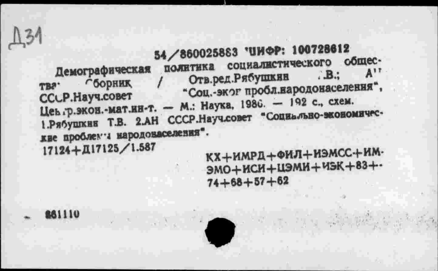 ﻿дм
54/860025883 'ЦИФР: 100728812
Демографическая политика социалистического общества- гборник. / Отв.ред.Рябушкин .В.; А” ССсР.Науч.совет “Соц.-эког пробллародонаселения*, Цеь гр.экои.-матли-т. — М.: Наука. 1986. — 142 с., схем. ГРябушквк ТЗ. 2>Н СССР.Научловет ‘Сощииъао-акоиомичк-мае проблема мародоааселеаяя*.
17124+Д17125/1.587
КХ +ИМРД+ФИЛ+ИЭМСС+ ИМ-ЭМО+ ИСИ+НЭМИ+И&К+83+-74+68+ 57+62
- ипю